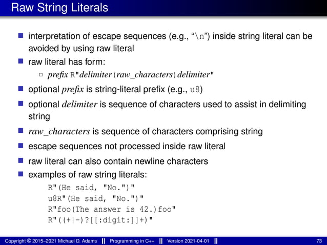 Raw String Literals
■ interpretation of escape sequences (e.g., “n”) inside string literal can be
avoided by using raw literal
■ raw literal has form:
2 prefix R"delimiter(raw_characters)delimiter"
■ optional prefix is string-literal prefix (e.g., u8)
■ optional delimiter is sequence of characters used to assist in delimiting
string
■ raw_characters is sequence of characters comprising string
■ escape sequences not processed inside raw literal
■ raw literal can also contain newline characters
■ examples of raw string literals:
R"(He said, "No.")"
u8R"(He said, "No.")"
R"foo(The answer is 42.)foo"
R"((+|-)?[[:digit:]]+)"
Copyright © 2015–2021 Michael D. Adams Programming in C++ Version 2021-04-01 73
 