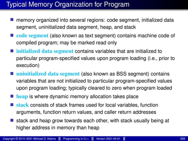 Typical Memory Organization for Program
■ memory organized into several regions: code segment, initialized data
segment, uninitialized data segment, heap, and stack
■ code segment (also known as text segment) contains machine code of
compiled program; may be marked read only
■ initialized data segment contains variables that are initialized to
particular program-specified values upon program loading (i.e., prior to
execution)
■ uninitialized data segment (also known as BSS segment) contains
variables that are not initialized to particular program-specified values
upon program loading; typically cleared to zero when program loaded
■ heap is where dynamic memory allocation takes place
■ stack consists of stack frames used for local variables, function
arguments, function return values, and caller return addresses
■ stack and heap grow towards each other, with stack usually being at
higher address in memory than heap
Copyright © 2015–2021 Michael D. Adams Programming in C++ Version 2021-04-01 939
 