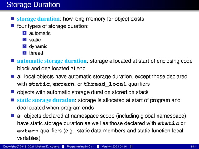 Storage Duration
■ storage duration: how long memory for object exists
■ four types of storage duration:
1 automatic
2 static
3 dynamic
4 thread
■ automatic storage duration: storage allocated at start of enclosing code
block and deallocated at end
■ all local objects have automatic storage duration, except those declared
with static, extern, or thread_local qualifiers
■ objects with automatic storage duration stored on stack
■ static storage duration: storage is allocated at start of program and
deallocated when program ends
■ all objects declared at namespace scope (including global namespace)
have static storage duration as well as those declared with static or
extern qualifiers (e.g., static data members and static function-local
variables)
Copyright © 2015–2021 Michael D. Adams Programming in C++ Version 2021-04-01 941
 