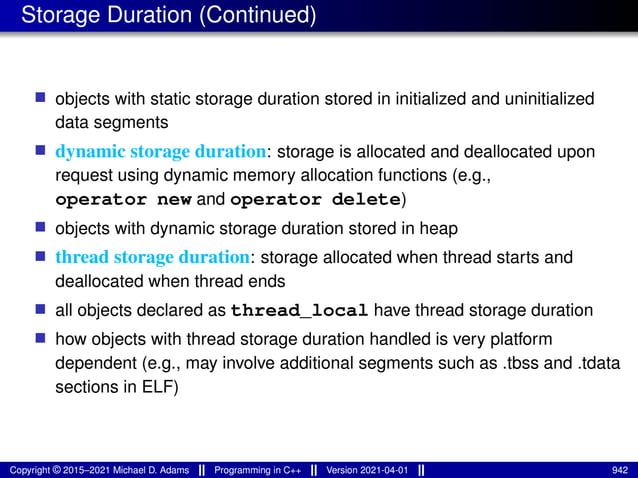 Storage Duration (Continued)
■ objects with static storage duration stored in initialized and uninitialized
data segments
■ dynamic storage duration: storage is allocated and deallocated upon
request using dynamic memory allocation functions (e.g.,
operator new and operator delete)
■ objects with dynamic storage duration stored in heap
■ thread storage duration: storage allocated when thread starts and
deallocated when thread ends
■ all objects declared as thread_local have thread storage duration
■ how objects with thread storage duration handled is very platform
dependent (e.g., may involve additional segments such as .tbss and .tdata
sections in ELF)
Copyright © 2015–2021 Michael D. Adams Programming in C++ Version 2021-04-01 942
 