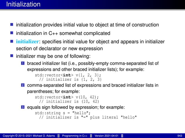 Initialization
■ initialization provides initial value to object at time of construction
■ initialization in C++ somewhat complicated
■ initializer: specifies initial value for object and appears in initializer
section of declarator or new expression
■ initializer may be one of following:
1 braced initializer list (i.e., possibly-empty comma-separated list of
expressions and other braced initializer lists); for example:
std::vector<int> v{1, 2, 3};
// initializer is {1, 2, 3}
2 comma-separated list of expressions and braced initializer lists in
parentheses; for example:
std::vector<int> v(10, 42);
// initializer is (10, 42)
3 equals sign followed by expression; for example:
std::string s = "hello";
// initializer is "=" plus literal "hello"
Copyright © 2015–2021 Michael D. Adams Programming in C++ Version 2021-04-01 943
 