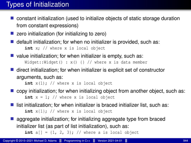 Types of Initialization
■ constant initialization (used to initialize objects of static storage duration
from constant expressions)
■ zero initialization (for initializing to zero)
■ default initialization; for when no initializer is provided, such as:
int x; // where x is local object
■ value initialization; for when initializer is empty, such as:
Widget::Widget() : x() {} // where x is data member
■ direct initialization; for when initializer is explicit set of constructor
arguments, such as:
int x(1); // where x is local object
■ copy initialization; for when initializing object from another object, such as:
int x = 1; // where x is local object
■ list initialization; for when initializer is braced initializer list, such as:
int x{1}; // where x is local object
■ aggregate initialization; for initializing aggregate type from braced
initializer list (as part of list initialization), such as:
int a[] = {1, 2, 3}; // where a is local object
Copyright © 2015–2021 Michael D. Adams Programming in C++ Version 2021-04-01 944
 