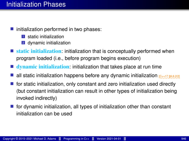 Initialization Phases
■ initialization performed in two phases:
1 static initialization
2 dynamic initialization
■ static initialization: initialization that is conceptually performed when
program loaded (i.e., before program begins execution)
■ dynamic initialization: initialization that takes place at run time
■ all static initialization happens before any dynamic initialization ⁓⁓⁓⁓⁓⁓⁓⁓
[C++17 §6.6.2/2]
■ for static initialization, only constant and zero initialization used directly
(but constant initialization can result in other types of initialization being
invoked indirectly)
■ for dynamic initialization, all types of initialization other than constant
initialization can be used
Copyright © 2015–2021 Michael D. Adams Programming in C++ Version 2021-04-01 946
 