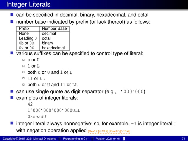 Integer Literals
■ can be specified in decimal, binary, hexadecimal, and octal
■ number base indicated by prefix (or lack thereof) as follows:
Prefix Number Base
None decimal
Leading 0 octal
0b or 0B binary
0x or 0X hexadecimal
■ various suffixes can be specified to control type of literal:
2 u or U
2 l or L
2 both u or U and l or L
2 ll or LL
2 both u or U and ll or LL
■ can use single quote as digit separator (e.g., 1’000’000)
■ examples of integer literals:
42
1’000’000’000’000ULL
0xdeadU
■ integer literal always nonnegative; so, for example, -1 is integer literal 1
with negation operation applied ⁓⁓⁓⁓⁓⁓⁓⁓
[C++17 §5.13.2]
⁓⁓⁓⁓⁓⁓⁓⁓
[C++17 §5.13.4]
Copyright © 2015–2021 Michael D. Adams Programming in C++ Version 2021-04-01 74
 