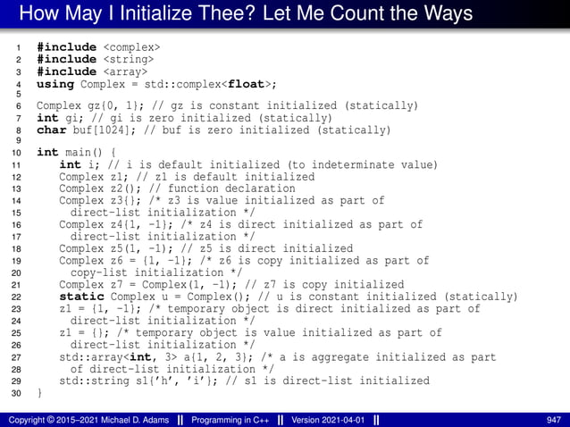 How May I Initialize Thee? Let Me Count the Ways
1 #include <complex>
2 #include <string>
3 #include <array>
4 using Complex = std::complex<float>;
5
6 Complex gz{0, 1}; // gz is constant initialized (statically)
7 int gi; // gi is zero initialized (statically)
8 char buf[1024]; // buf is zero initialized (statically)
9
10 int main() {
11 int i; // i is default initialized (to indeterminate value)
12 Complex z1; // z1 is default initialized
13 Complex z2(); // function declaration
14 Complex z3{}; /* z3 is value initialized as part of
15 direct-list initialization */
16 Complex z4{1, -1}; /* z4 is direct initialized as part of
17 direct-list initialization */
18 Complex z5(1, -1); // z5 is direct initialized
19 Complex z6 = {1, -1}; /* z6 is copy initialized as part of
20 copy-list initialization */
21 Complex z7 = Complex(1, -1); // z7 is copy initialized
22 static Complex u = Complex(); // u is constant initialized (statically)
23 z1 = {1, -1}; /* temporary object is direct initialized as part of
24 direct-list initialization */
25 z1 = {}; /* temporary object is value initialized as part of
26 direct-list initialization */
27 std::array<int, 3> a{1, 2, 3}; /* a is aggregate initialized as part
28 of direct-list initialization */
29 std::string s1{’h’, ’i’}; // s1 is direct-list initialized
30 }
Copyright © 2015–2021 Michael D. Adams Programming in C++ Version 2021-04-01 947
 
