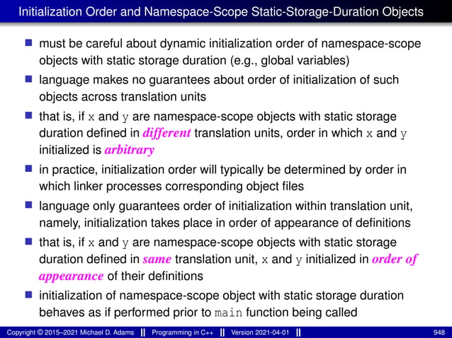 Initialization Order and Namespace-Scope Static-Storage-Duration Objects
■ must be careful about dynamic initialization order of namespace-scope
objects with static storage duration (e.g., global variables)
■ language makes no guarantees about order of initialization of such
objects across translation units
■ that is, if x and y are namespace-scope objects with static storage
duration defined in different translation units, order in which x and y
initialized is arbitrary
■ in practice, initialization order will typically be determined by order in
which linker processes corresponding object files
■ language only guarantees order of initialization within translation unit,
namely, initialization takes place in order of appearance of definitions
■ that is, if x and y are namespace-scope objects with static storage
duration defined in same translation unit, x and y initialized in order of
appearance of their definitions
■ initialization of namespace-scope object with static storage duration
behaves as if performed prior to main function being called
Copyright © 2015–2021 Michael D. Adams Programming in C++ Version 2021-04-01 948
 