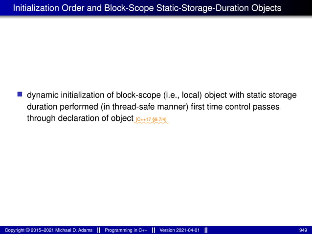 Initialization Order and Block-Scope Static-Storage-Duration Objects
■ dynamic initialization of block-scope (i.e., local) object with static storage
duration performed (in thread-safe manner) first time control passes
through declaration of object⁓⁓⁓⁓⁓⁓⁓⁓
[C++17 §9.7/4]
Copyright © 2015–2021 Michael D. Adams Programming in C++ Version 2021-04-01 949
 