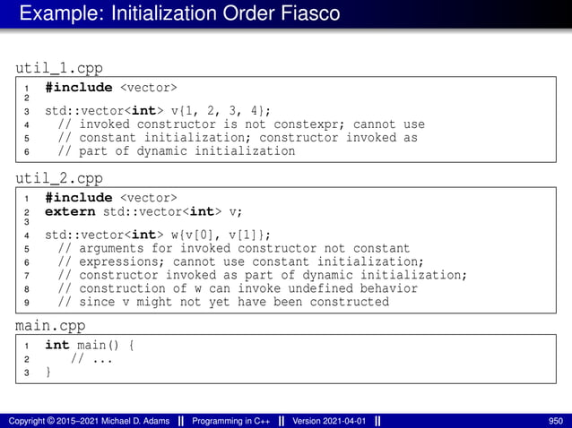 Example: Initialization Order Fiasco
util_1.cpp
1 #include <vector>
2
3 std::vector<int> v{1, 2, 3, 4};
4 // invoked constructor is not constexpr; cannot use
5 // constant initialization; constructor invoked as
6 // part of dynamic initialization
util_2.cpp
1 #include <vector>
2 extern std::vector<int> v;
3
4 std::vector<int> w{v[0], v[1]};
5 // arguments for invoked constructor not constant
6 // expressions; cannot use constant initialization;
7 // constructor invoked as part of dynamic initialization;
8 // construction of w can invoke undefined behavior
9 // since v might not yet have been constructed
main.cpp
1 int main() {
2 // ...
3 }
Copyright © 2015–2021 Michael D. Adams Programming in C++ Version 2021-04-01 950
 