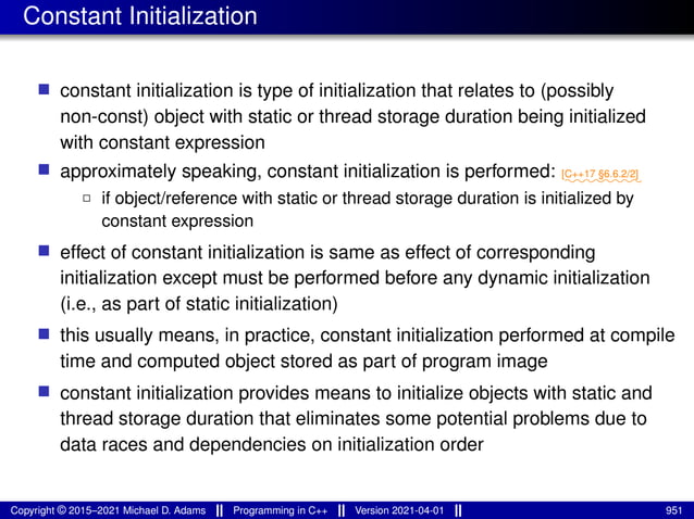 Constant Initialization
■ constant initialization is type of initialization that relates to (possibly
non-const) object with static or thread storage duration being initialized
with constant expression
■ approximately speaking, constant initialization is performed: ⁓⁓⁓⁓⁓⁓⁓⁓
[C++17 §6.6.2/2]
2 if object/reference with static or thread storage duration is initialized by
constant expression
■ effect of constant initialization is same as effect of corresponding
initialization except must be performed before any dynamic initialization
(i.e., as part of static initialization)
■ this usually means, in practice, constant initialization performed at compile
time and computed object stored as part of program image
■ constant initialization provides means to initialize objects with static and
thread storage duration that eliminates some potential problems due to
data races and dependencies on initialization order
Copyright © 2015–2021 Michael D. Adams Programming in C++ Version 2021-04-01 951
 