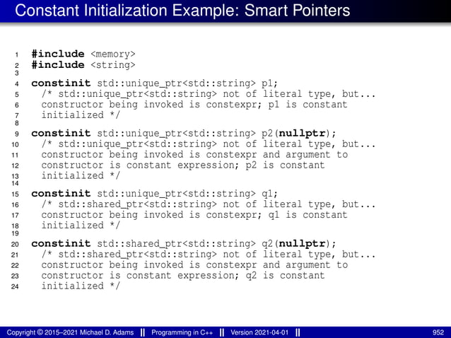 Constant Initialization Example: Smart Pointers
1 #include <memory>
2 #include <string>
3
4 constinit std::unique_ptr<std::string> p1;
5 /* std::unique_ptr<std::string> not of literal type, but...
6 constructor being invoked is constexpr; p1 is constant
7 initialized */
8
9 constinit std::unique_ptr<std::string> p2(nullptr);
10 /* std::unique_ptr<std::string> not of literal type, but...
11 constructor being invoked is constexpr and argument to
12 constructor is constant expression; p2 is constant
13 initialized */
14
15 constinit std::unique_ptr<std::string> q1;
16 /* std::shared_ptr<std::string> not of literal type, but...
17 constructor being invoked is constexpr; q1 is constant
18 initialized */
19
20 constinit std::shared_ptr<std::string> q2(nullptr);
21 /* std::shared_ptr<std::string> not of literal type, but...
22 constructor being invoked is constexpr and argument to
23 constructor is constant expression; q2 is constant
24 initialized */
Copyright © 2015–2021 Michael D. Adams Programming in C++ Version 2021-04-01 952
 