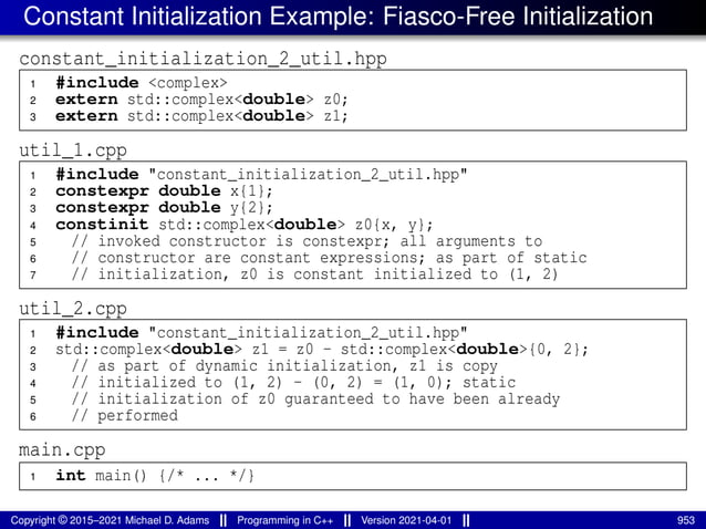 Constant Initialization Example: Fiasco-Free Initialization
constant_initialization_2_util.hpp
1 #include <complex>
2 extern std::complex<double> z0;
3 extern std::complex<double> z1;
util_1.cpp
1 #include "constant_initialization_2_util.hpp"
2 constexpr double x{1};
3 constexpr double y{2};
4 constinit std::complex<double> z0{x, y};
5 // invoked constructor is constexpr; all arguments to
6 // constructor are constant expressions; as part of static
7 // initialization, z0 is constant initialized to (1, 2)
util_2.cpp
1 #include "constant_initialization_2_util.hpp"
2 std::complex<double> z1 = z0 - std::complex<double>{0, 2};
3 // as part of dynamic initialization, z1 is copy
4 // initialized to (1, 2) - (0, 2) = (1, 0); static
5 // initialization of z0 guaranteed to have been already
6 // performed
main.cpp
1 int main() {/* ... */}
Copyright © 2015–2021 Michael D. Adams Programming in C++ Version 2021-04-01 953
 