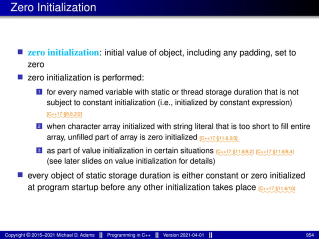Zero Initialization
■ zero initialization: initial value of object, including any padding, set to
zero
■ zero initialization is performed:
1 for every named variable with static or thread storage duration that is not
subject to constant initialization (i.e., initialized by constant expression)
⁓⁓⁓⁓⁓⁓⁓⁓
[C++17 §6.6.2/2]
2 when character array initialized with string literal that is too short to fill entire
array, unfilled part of array is zero initialized ⁓⁓⁓⁓⁓⁓⁓⁓⁓
[C++17 §11.6.2/3]
3 as part of value initialization in certain situations ⁓⁓⁓⁓⁓⁓⁓⁓
[C++17 §11.6/8.2]
⁓⁓⁓⁓⁓⁓⁓⁓
[C++17 §11.6/8.4]
(see later slides on value initialization for details)
■ every object of static storage duration is either constant or zero initialized
at program startup before any other initialization takes place ⁓⁓⁓⁓⁓⁓⁓⁓
[C++17 §11.6/10]
Copyright © 2015–2021 Michael D. Adams Programming in C++ Version 2021-04-01 954
 