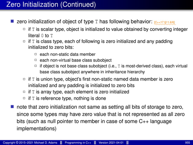 Zero Initialization (Continued)
■ zero initialization of object of type T has following behavior: ⁓⁓⁓⁓⁓⁓⁓⁓
[C++17 §11.6/6]
2 if T is scalar type, object is initialized to value obtained by converting integer
literal 0 to T
2 if T is class type, each of following is zero initialized and any padding
initialized to zero bits:
2 each non-static data member
2 each non-virtual base class subobject
2 if object is not base class subobject (i.e., T is most-derived class), each virtual
base class subobject anywhere in inheritance hierarchy
2 if T is union type, object’s first non-static named data member is zero
initialized and any padding is initialized to zero bits
2 if T is array type, each element is zero initialized
2 if T is reference type, nothing is done
■ note that zero initialization not same as setting all bits of storage to zero,
since some types may have zero value that is not represented as all zero
bits (such as null pointer to member in case of some C++ language
implementations)
Copyright © 2015–2021 Michael D. Adams Programming in C++ Version 2021-04-01 955
 