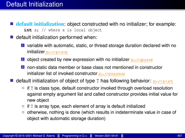 Default Initialization
■ default initialization: object constructed with no initializer; for example:
int x; // where x is local object
■ default initialization performed when:
1 variable with automatic, static, or thread storage duration declared with no
initializer⁓⁓⁓⁓⁓⁓⁓⁓⁓
[C++17 §11.6/12]
2 object created by new expression with no initializer ⁓⁓⁓⁓⁓⁓⁓⁓
[C++17 §8.3.4/18]
3 non-static data member or base class not mentioned in constructor
initializer list of invoked constructor ⁓⁓⁓⁓⁓⁓⁓⁓⁓⁓
[C++17 §15.6.2/(9.3)]
■ default initialization of object of type T has following behavior: ⁓⁓⁓⁓⁓⁓⁓⁓
[C++17 §11.6/7]
2 if T is class type, default constructor invoked through overload resolution
against empty argument list and called constructor provides initial value for
new object
2 if T is array type, each element of array is default initialized
2 otherwise, nothing is done (which results in indeterminate value in case of
object with automatic storage duration)
Copyright © 2015–2021 Michael D. Adams Programming in C++ Version 2021-04-01 957
 
