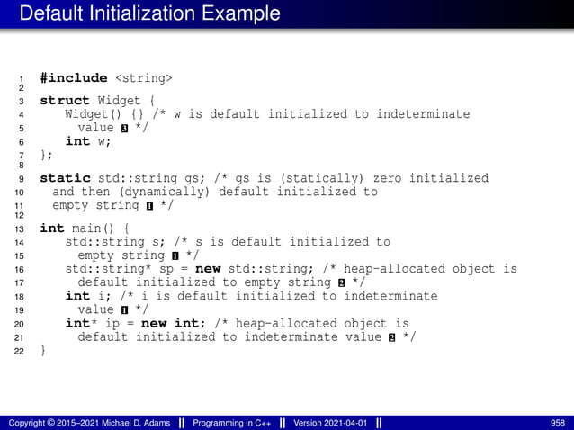 Default Initialization Example
1 #include <string>
2
3 struct Widget {
4 Widget() {} /* w is default initialized to indeterminate
5 value 3 */
6 int w;
7 };
8
9 static std::string gs; /* gs is (statically) zero initialized
10 and then (dynamically) default initialized to
11 empty string 1 */
12
13 int main() {
14 std::string s; /* s is default initialized to
15 empty string 1 */
16 std::string* sp = new std::string; /* heap-allocated object is
17 default initialized to empty string 2 */
18 int i; /* i is default initialized to indeterminate
19 value 1 */
20 int* ip = new int; /* heap-allocated object is
21 default initialized to indeterminate value 2 */
22 }
Copyright © 2015–2021 Michael D. Adams Programming in C++ Version 2021-04-01 958
 