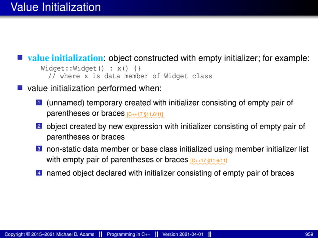 Value Initialization
■ value initialization: object constructed with empty initializer; for example:
Widget::Widget() : x() {}
// where x is data member of Widget class
■ value initialization performed when:
1 (unnamed) temporary created with initializer consisting of empty pair of
parentheses or braces⁓⁓⁓⁓⁓⁓⁓⁓⁓
[C++17 §11.6/11]
2 object created by new expression with initializer consisting of empty pair of
parentheses or braces
3 non-static data member or base class initialized using member initializer list
with empty pair of parentheses or braces ⁓⁓⁓⁓⁓⁓⁓⁓
[C++17 §11.6/11]
4 named object declared with initializer consisting of empty pair of braces
Copyright © 2015–2021 Michael D. Adams Programming in C++ Version 2021-04-01 959
 