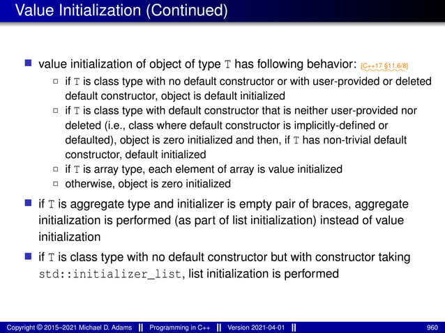 Value Initialization (Continued)
■ value initialization of object of type T has following behavior: ⁓⁓⁓⁓⁓⁓⁓
[C++17 §11.6/8]
2 if T is class type with no default constructor or with user-provided or deleted
default constructor, object is default initialized
2 if T is class type with default constructor that is neither user-provided nor
deleted (i.e., class where default constructor is implicitly-defined or
defaulted), object is zero initialized and then, if T has non-trivial default
constructor, default initialized
2 if T is array type, each element of array is value initialized
2 otherwise, object is zero initialized
■ if T is aggregate type and initializer is empty pair of braces, aggregate
initialization is performed (as part of list initialization) instead of value
initialization
■ if T is class type with no default constructor but with constructor taking
std::initializer_list, list initialization is performed
Copyright © 2015–2021 Michael D. Adams Programming in C++ Version 2021-04-01 960
 