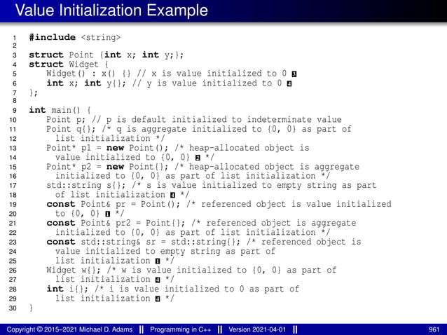 Value Initialization Example
1 #include <string>
2
3 struct Point {int x; int y;};
4 struct Widget {
5 Widget() : x() {} // x is value initialized to 0 3
6 int x; int y{}; // y is value initialized to 0 4
7 };
8
9 int main() {
10 Point p; // p is default initialized to indeterminate value
11 Point q{}; /* q is aggregate initialized to {0, 0} as part of
12 list initialization */
13 Point* p1 = new Point(); /* heap-allocated object is
14 value initialized to {0, 0} 2 */
15 Point* p2 = new Point{}; /* heap-allocated object is aggregate
16 initialized to {0, 0} as part of list initialization */
17 std::string s{}; /* s is value initialized to empty string as part
18 of list initialization 4 */
19 const Point& pr = Point(); /* referenced object is value initialized
20 to {0, 0} 1 */
21 const Point& pr2 = Point{}; /* referenced object is aggregate
22 initialized to {0, 0} as part of list initialization */
23 const std::string& sr = std::string{}; /* referenced object is
24 value initialized to empty string as part of
25 list initialization 1 */
26 Widget w{}; /* w is value initialized to {0, 0} as part of
27 list initialization 4 */
28 int i{}; /* i is value initialized to 0 as part of
29 list initialization 4 */
30 }
Copyright © 2015–2021 Michael D. Adams Programming in C++ Version 2021-04-01 961
 