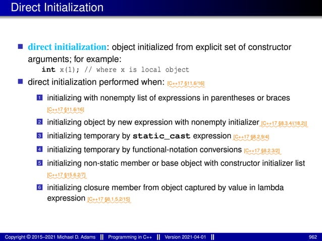 Direct Initialization
■ direct initialization: object initialized from explicit set of constructor
arguments; for example:
int x(1); // where x is local object
■ direct initialization performed when: ⁓⁓⁓⁓⁓⁓⁓⁓
[C++17 §11.6/16]
1 initializing with nonempty list of expressions in parentheses or braces
⁓⁓⁓⁓⁓⁓⁓⁓
[C++17 §11.6/16]
2 initializing object by new expression with nonempty initializer⁓⁓⁓⁓⁓⁓⁓⁓⁓⁓⁓
[C++17 §8.3.4/(18.2)]
3 initializing temporary by static_cast expression ⁓⁓⁓⁓⁓⁓⁓⁓
[C++17 §8.2.9/4]
4 initializing temporary by functional-notation conversions ⁓⁓⁓⁓⁓⁓⁓⁓
[C++17 §8.2.3/2]
5 initializing non-static member or base object with constructor initializer list
⁓⁓⁓⁓⁓⁓⁓⁓⁓
[C++17 §15.6.2/7]
6 initializing closure member from object captured by value in lambda
expression ⁓⁓⁓⁓⁓⁓⁓⁓⁓⁓
[C++17 §8.1.5.2/15]
Copyright © 2015–2021 Michael D. Adams Programming in C++ Version 2021-04-01 962
 