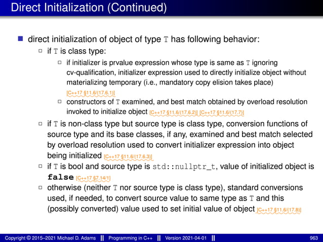 Direct Initialization (Continued)
■ direct initialization of object of type T has following behavior:
2 if T is class type:
2 if initializer is prvalue expression whose type is same as T ignoring
cv-qualification, initializer expression used to directly initialize object without
materializing temporary (i.e., mandatory copy elision takes place)
⁓⁓⁓⁓⁓⁓⁓⁓⁓⁓⁓
[C++17 §11.6/(17.6.1)]
2 constructors of T examined, and best match obtained by overload resolution
invoked to initialize object ⁓⁓⁓⁓⁓⁓⁓⁓⁓⁓⁓
[C++17 §11.6/(17.6.2)]
⁓⁓⁓⁓⁓⁓⁓⁓⁓⁓
[C++17 §11.6/(17.7)]
2 if T is non-class type but source type is class type, conversion functions of
source type and its base classes, if any, examined and best match selected
by overload resolution used to convert initializer expression into object
being initialized ⁓⁓⁓⁓⁓⁓⁓⁓⁓⁓⁓
[C++17 §11.6/(17.6.3)]
2 if T is bool and source type is std::nullptr_t, value of initialized object is
false ⁓⁓⁓⁓⁓⁓⁓
[C++17 §7.14/1]
2 otherwise (neither T nor source type is class type), standard conversions
used, if needed, to convert source value to same type as T and this
(possibly converted) value used to set initial value of object⁓⁓⁓⁓⁓⁓⁓⁓⁓⁓
[C++17 §11.6/(17.8)]
Copyright © 2015–2021 Michael D. Adams Programming in C++ Version 2021-04-01 963
 