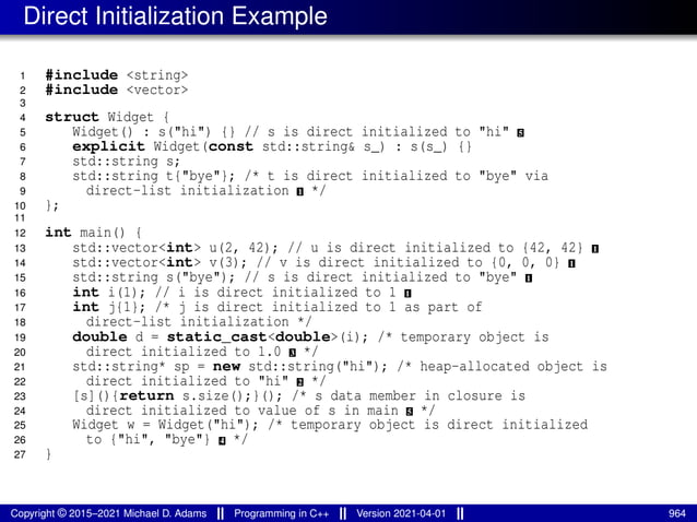 Direct Initialization Example
1 #include <string>
2 #include <vector>
3
4 struct Widget {
5 Widget() : s("hi") {} // s is direct initialized to "hi" 5
6 explicit Widget(const std::string& s_) : s(s_) {}
7 std::string s;
8 std::string t{"bye"}; /* t is direct initialized to "bye" via
9 direct-list initialization 1 */
10 };
11
12 int main() {
13 std::vector<int> u(2, 42); // u is direct initialized to {42, 42} 1
14 std::vector<int> v(3); // v is direct initialized to {0, 0, 0} 1
15 std::string s("bye"); // s is direct initialized to "bye" 1
16 int i(1); // i is direct initialized to 1 1
17 int j{1}; /* j is direct initialized to 1 as part of
18 direct-list initialization */
19 double d = static_cast<double>(i); /* temporary object is
20 direct initialized to 1.0 3 */
21 std::string* sp = new std::string("hi"); /* heap-allocated object is
22 direct initialized to "hi" 2 */
23 [s](){return s.size();}(); /* s data member in closure is
24 direct initialized to value of s in main 5 */
25 Widget w = Widget("hi"); /* temporary object is direct initialized
26 to {"hi", "bye"} 4 */
27 }
Copyright © 2015–2021 Michael D. Adams Programming in C++ Version 2021-04-01 964
 