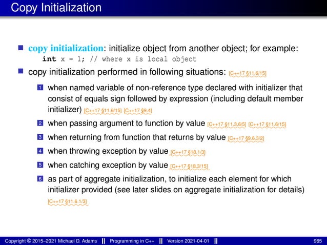 Copy Initialization
■ copy initialization: initialize object from another object; for example:
int x = 1; // where x is local object
■ copy initialization performed in following situations: ⁓⁓⁓⁓⁓⁓⁓⁓
[C++17 §11.6/15]
1 when named variable of non-reference type declared with initializer that
consist of equals sign followed by expression (including default member
initializer) ⁓⁓⁓⁓⁓⁓⁓⁓
[C++17 §11.6/15]
⁓⁓⁓⁓⁓⁓
[C++17 §9.4]
2 when passing argument to function by value ⁓⁓⁓⁓⁓⁓⁓⁓
[C++17 §11.3.6/5]
⁓⁓⁓⁓⁓⁓⁓⁓
[C++17 §11.6/15]
3 when returning from function that returns by value ⁓⁓⁓⁓⁓⁓⁓⁓
[C++17 §9.6.3/2]
4 when throwing exception by value⁓⁓⁓⁓⁓⁓⁓⁓
[C++17 §18.1/3]
5 when catching exception by value⁓⁓⁓⁓⁓⁓⁓⁓⁓
[C++17 §18.3/15]
6 as part of aggregate initialization, to initialize each element for which
initializer provided (see later slides on aggregate initialization for details)
⁓⁓⁓⁓⁓⁓⁓⁓⁓
[C++17 §11.6.1/3]
Copyright © 2015–2021 Michael D. Adams Programming in C++ Version 2021-04-01 965
 