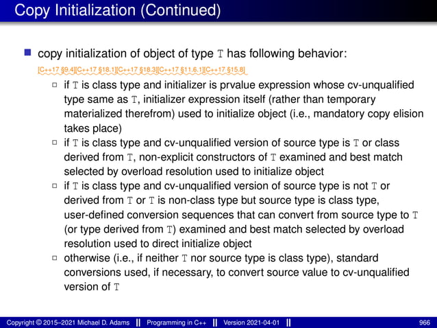 Copy Initialization (Continued)
■ copy initialization of object of type T has following behavior:
⁓⁓⁓⁓⁓⁓
[C++17 §9.4]
⁓⁓⁓⁓⁓⁓⁓
[C++17 §18.1]
⁓⁓⁓⁓⁓⁓⁓
[C++17 §18.3]
⁓⁓⁓⁓⁓⁓⁓⁓
[C++17 §11.6.1]
⁓⁓⁓⁓⁓⁓⁓
[C++17 §15.8]
2 if T is class type and initializer is prvalue expression whose cv-unqualified
type same as T, initializer expression itself (rather than temporary
materialized therefrom) used to initialize object (i.e., mandatory copy elision
takes place)
2 if T is class type and cv-unqualified version of source type is T or class
derived from T, non-explicit constructors of T examined and best match
selected by overload resolution used to initialize object
2 if T is class type and cv-unqualified version of source type is not T or
derived from T or T is non-class type but source type is class type,
user-defined conversion sequences that can convert from source type to T
(or type derived from T) examined and best match selected by overload
resolution used to direct initialize object
2 otherwise (i.e., if neither T nor source type is class type), standard
conversions used, if necessary, to convert source value to cv-unqualified
version of T
Copyright © 2015–2021 Michael D. Adams Programming in C++ Version 2021-04-01 966
 
