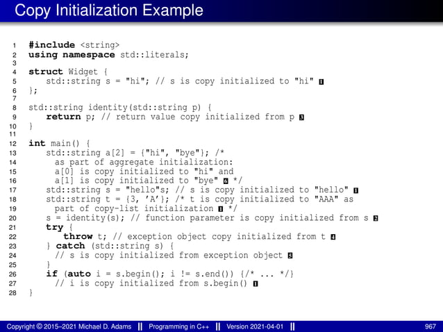 Copy Initialization Example
1 #include <string>
2 using namespace std::literals;
3
4 struct Widget {
5 std::string s = "hi"; // s is copy initialized to "hi" 1
6 };
7
8 std::string identity(std::string p) {
9 return p; // return value copy initialized from p 3
10 }
11
12 int main() {
13 std::string a[2] = {"hi", "bye"}; /*
14 as part of aggregate initialization:
15 a[0] is copy initialized to "hi" and
16 a[1] is copy initialized to "bye" 6 */
17 std::string s = "hello"s; // s is copy initialized to "hello" 1
18 std::string t = {3, ’A’}; /* t is copy initialized to "AAA" as
19 part of copy-list initialization 1 */
20 s = identity(s); // function parameter is copy initialized from s 2
21 try {
22 throw t; // exception object copy initialized from t 4
23 } catch (std::string s) {
24 // s is copy initialized from exception object 5
25 }
26 if (auto i = s.begin(); i != s.end()) {/* ... */}
27 // i is copy initialized from s.begin() 1
28 }
Copyright © 2015–2021 Michael D. Adams Programming in C++ Version 2021-04-01 967
 