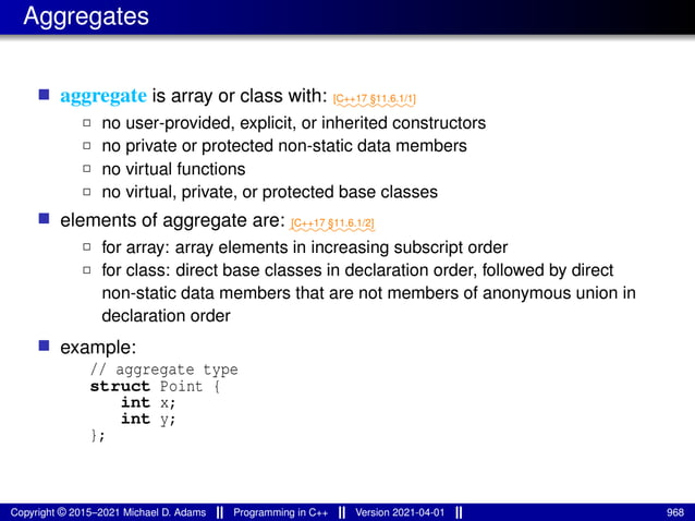 Aggregates
■ aggregate is array or class with: ⁓⁓⁓⁓⁓⁓⁓⁓
[C++17 §11.6.1/1]
2 no user-provided, explicit, or inherited constructors
2 no private or protected non-static data members
2 no virtual functions
2 no virtual, private, or protected base classes
■ elements of aggregate are: ⁓⁓⁓⁓⁓⁓⁓⁓⁓
[C++17 §11.6.1/2]
2 for array: array elements in increasing subscript order
2 for class: direct base classes in declaration order, followed by direct
non-static data members that are not members of anonymous union in
declaration order
■ example:
// aggregate type
struct Point {
int x;
int y;
};
Copyright © 2015–2021 Michael D. Adams Programming in C++ Version 2021-04-01 968
 