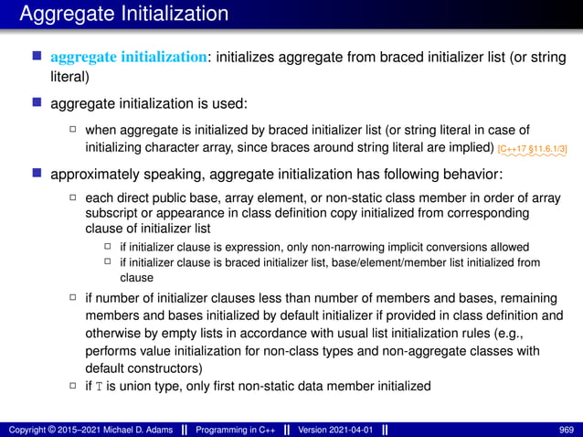 Aggregate Initialization
■ aggregate initialization: initializes aggregate from braced initializer list (or string
literal)
■ aggregate initialization is used:
2 when aggregate is initialized by braced initializer list (or string literal in case of
initializing character array, since braces around string literal are implied) ⁓⁓⁓⁓⁓⁓⁓⁓
[C++17 §11.6.1/3]
■ approximately speaking, aggregate initialization has following behavior:
2 each direct public base, array element, or non-static class member in order of array
subscript or appearance in class definition copy initialized from corresponding
clause of initializer list
2 if initializer clause is expression, only non-narrowing implicit conversions allowed
2 if initializer clause is braced initializer list, base/element/member list initialized from
clause
2 if number of initializer clauses less than number of members and bases, remaining
members and bases initialized by default initializer if provided in class definition and
otherwise by empty lists in accordance with usual list initialization rules (e.g.,
performs value initialization for non-class types and non-aggregate classes with
default constructors)
2 if T is union type, only first non-static data member initialized
Copyright © 2015–2021 Michael D. Adams Programming in C++ Version 2021-04-01 969
 