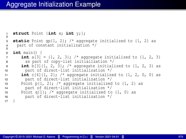 Aggregate Initialization Example
1 struct Point {int x; int y;};
2
3 static Point gp{1, 2}; /* aggregate initialized to {1, 2} as
4 part of constant initialization */
5
6 int main() {
7 int a[3] = {1, 2, 3}; /* aggregate initialized to {1, 2, 3}
8 as part of copy-list initialization */
9 int b[3]{1, 2, 3}; /* aggregate initialized to {1, 2, 3} as
10 part of direct-list initialization */
11 int c[4]{1, 2}; /* aggregate initialized to {1, 2, 0, 0} as
12 part of direct-list initialization */
13 Point p{1, 2}; /* aggregate initialized to {1, 2} as
14 part of direct-list initialization */
15 Point q{1}; /* aggregate initialized to {1, 0} as
16 part of direct-list initialization */
17 }
Copyright © 2015–2021 Michael D. Adams Programming in C++ Version 2021-04-01 970
 