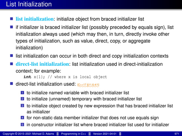 List Initialization
■ list initialization: initialize object from braced initializer list
■ if initializer is braced initializer list (possibly preceded by equals sign), list
initialization always used (which may then, in turn, directly invoke other
types of initialization, such as value, direct, copy, or aggregate
initialization)
■ list initialization can occur in both direct and copy initialization contexts
■ direct-list initialization: list initialization used in direct-initialization
context; for example:
int x{1}; // where x is local object
■ direct-list initialization used: ⁓⁓⁓⁓⁓⁓⁓⁓
[C++17 §11.6.4/1]
1 to initialize named variable with braced initializer list
2 to initialize (unnamed) temporary with braced initializer list
3 to initialize object created by new expression that has braced initializer list
as initializer
4 for non-static data member initializer that does not use equals sign
5 in constructor initializer list where braced initializer list used for initializer
Copyright © 2015–2021 Michael D. Adams Programming in C++ Version 2021-04-01 971
 