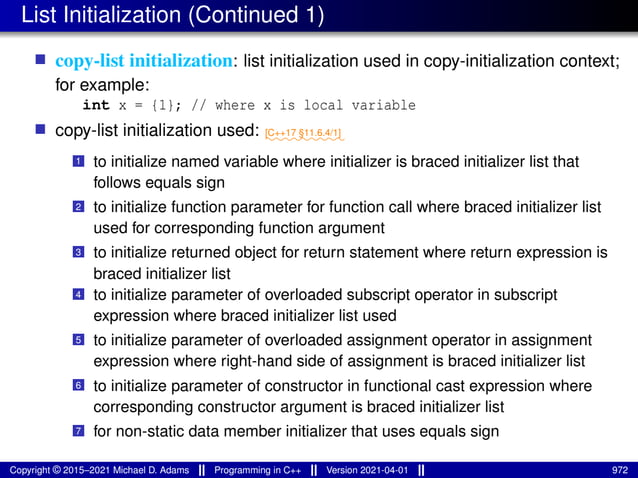 List Initialization (Continued 1)
■ copy-list initialization: list initialization used in copy-initialization context;
for example:
int x = {1}; // where x is local variable
■ copy-list initialization used: ⁓⁓⁓⁓⁓⁓⁓⁓⁓
[C++17 §11.6.4/1]
1 to initialize named variable where initializer is braced initializer list that
follows equals sign
2 to initialize function parameter for function call where braced initializer list
used for corresponding function argument
3 to initialize returned object for return statement where return expression is
braced initializer list
4 to initialize parameter of overloaded subscript operator in subscript
expression where braced initializer list used
5 to initialize parameter of overloaded assignment operator in assignment
expression where right-hand side of assignment is braced initializer list
6 to initialize parameter of constructor in functional cast expression where
corresponding constructor argument is braced initializer list
7 for non-static data member initializer that uses equals sign
Copyright © 2015–2021 Michael D. Adams Programming in C++ Version 2021-04-01 972
 