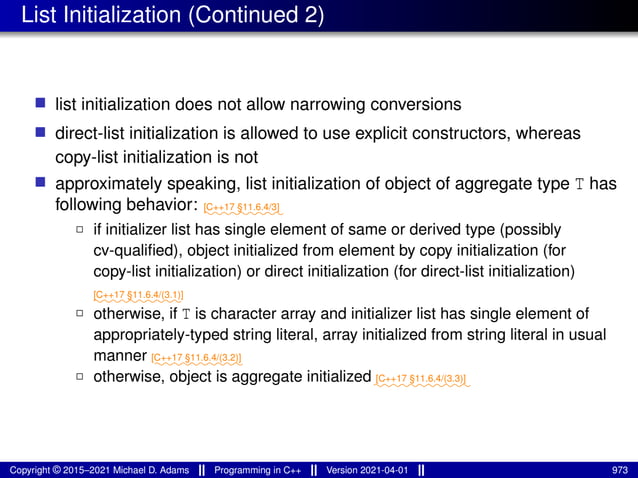 List Initialization (Continued 2)
■ list initialization does not allow narrowing conversions
■ direct-list initialization is allowed to use explicit constructors, whereas
copy-list initialization is not
■ approximately speaking, list initialization of object of aggregate type T has
following behavior: ⁓⁓⁓⁓⁓⁓⁓⁓⁓
[C++17 §11.6.4/3]
2 if initializer list has single element of same or derived type (possibly
cv-qualified), object initialized from element by copy initialization (for
copy-list initialization) or direct initialization (for direct-list initialization)
⁓⁓⁓⁓⁓⁓⁓⁓⁓⁓
[C++17 §11.6.4/(3.1)]
2 otherwise, if T is character array and initializer list has single element of
appropriately-typed string literal, array initialized from string literal in usual
manner ⁓⁓⁓⁓⁓⁓⁓⁓⁓⁓
[C++17 §11.6.4/(3.2)]
2 otherwise, object is aggregate initialized⁓⁓⁓⁓⁓⁓⁓⁓⁓⁓⁓
[C++17 §11.6.4/(3.3)]
Copyright © 2015–2021 Michael D. Adams Programming in C++ Version 2021-04-01 973
 