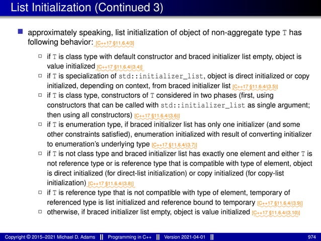 List Initialization (Continued 3)
■ approximately speaking, list initialization of object of non-aggregate type T has
following behavior:⁓⁓⁓⁓⁓⁓⁓⁓⁓
[C++17 §11.6.4/3]
2 if T is class type with default constructor and braced initializer list empty, object is
value initialized⁓⁓⁓⁓⁓⁓⁓⁓⁓⁓⁓
[C++17 §11.6.4/(3.4)]
2 if T is specialization of std::initializer_list, object is direct initialized or copy
initialized, depending on context, from braced initializer list ⁓⁓⁓⁓⁓⁓⁓⁓⁓⁓
[C++17 §11.6.4/(3.5)]
2 if T is class type, constructors of T considered in two phases (first, using
constructors that can be called with std::initializer_list as single argument;
then using all constructors) ⁓⁓⁓⁓⁓⁓⁓⁓⁓⁓
[C++17 §11.6.4/(3.6)]
2 if T is enumeration type, if braced initializer list has only one initializer (and some
other constraints satisfied), enumeration initialized with result of converting initializer
to enumeration’s underlying type ⁓⁓⁓⁓⁓⁓⁓⁓⁓⁓
[C++17 §11.6.4/(3.7)]
2 if T is not class type and braced initializer list has exactly one element and either T is
not reference type or is reference type that is compatible with type of element, object
is direct initialized (for direct-list initialization) or copy initialized (for copy-list
initialization)⁓⁓⁓⁓⁓⁓⁓⁓⁓⁓⁓
[C++17 §11.6.4/(3.8)]
2 if T is reference type that is not compatible with type of element, temporary of
referenced type is list initialized and reference bound to temporary ⁓⁓⁓⁓⁓⁓⁓⁓⁓⁓
[C++17 §11.6.4/(3.9)]
2 otherwise, if braced initializer list empty, object is value initialized ⁓⁓⁓⁓⁓⁓⁓⁓⁓⁓
[C++17 §11.6.4/(3.10)]
Copyright © 2015–2021 Michael D. Adams Programming in C++ Version 2021-04-01 974
 