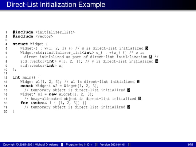 Direct-List Initialization Example
1 #include <initializer_list>
2 #include <vector>
3
4 struct Widget {
5 Widget() : w{1, 2, 3} {} // w is direct-list initialized 5
6 Widget(std::initializer_list<int> w_) : w{w_} {} /* w is
7 direct initialized as part of direct-list initialization 5 */
8 std::vector<int> v{3, 2, 1}; // v is direct-list initialized 4
9 std::vector<int> w;
10 };
11
12 int main() {
13 Widget w1{1, 2, 3}; // w1 is direct-list initialized 1
14 const Widget& w2 = Widget{1, 2, 3};
15 // temporary object is direct-list initialized 2
16 Widget* w3 = new Widget{1, 2, 3};
17 // heap-allocated object is direct-list initialized 3
18 for (auto&& i : {1, 2, 3}) {}
19 // temporary object is direct-list initialized 2
20 }
Copyright © 2015–2021 Michael D. Adams Programming in C++ Version 2021-04-01 975
 