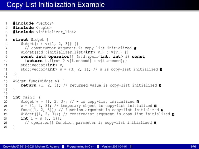 Copy-List Initialization Example
1 #include <vector>
2 #include <tuple>
3 #include <initializer_list>
4
5 struct Widget {
6 Widget() : v({1, 2, 3}) {}
7 // constructor argument is copy-list initialized 2
8 Widget(std::initializer_list<int> v_) : v{v_} {}
9 const int& operator[] (std::pair<int, int> i) const
10 {return i.first ? v[i.second] : w[i.second];}
11 std::vector<int> v;
12 std::vector<int> w = {3, 2, 1}; // w is copy-list initialized 7
13 };
14
15 Widget func(Widget w) {
16 return {1, 2, 3}; // returned value is copy-list initialized 3
17 }
18
19 int main() {
20 Widget w = {1, 2, 3}; // w is copy-list initialized 1
21 w = {1, 2, 3}; // temporary object is copy-list initialized 5
22 func({1, 2, 3}); // function argument is copy-list initialized 2
23 Widget({1, 2, 3}); // constructor argument is copy-list initialized 6
24 int i = w[{0, 1}];
25 // operator[] function parameter is copy-list initialized 4
26 }
Copyright © 2015–2021 Michael D. Adams Programming in C++ Version 2021-04-01 976
 