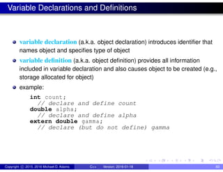 Variable Declarations and Definitions
variable declaration (a.k.a. object declaration) introduces identifier that
names object and specifies type of object
variable definition (a.k.a. object definition) provides all information
included in variable declaration and also causes object to be created (e.g.,
storage allocated for object)
example:
int count;
// declare and define count
double alpha;
// declare and define alpha
extern double gamma;
// declare (but do not define) gamma
Copyright c 2015, 2016 Michael D. Adams C++ Version: 2016-01-18 83
 