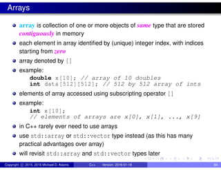 Arrays
array is collection of one or more objects of same type that are stored
contiguously in memory
each element in array identified by (unique) integer index, with indices
starting from zero
array denoted by []
example:
double x[10]; // array of 10 doubles
int data [512][512]; // 512 by 512 array of ints
elements of array accessed using subscripting operator []
example:
int x[10];
// elements of arrays are x[0], x[1], ..., x[9]
in C++ rarely ever need to use arrays
use std::array or std::vector type instead (as this has many
practical advantages over array)
will revisit std::array and std::vector types later
Copyright c 2015, 2016 Michael D. Adams C++ Version: 2016-01-18 84
 