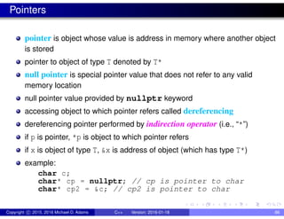 Pointers
pointer is object whose value is address in memory where another object
is stored
pointer to object of type T denoted by T*
null pointer is special pointer value that does not refer to any valid
memory location
null pointer value provided by nullptr keyword
accessing object to which pointer refers called dereferencing
dereferencing pointer performed by indirection operator (i.e., “*”)
if p is pointer, *p is object to which pointer refers
if x is object of type T, &x is address of object (which has type T*)
example:
char c;
char* cp = nullptr; // cp is pointer to char
char* cp2 = &c; // cp2 is pointer to char
Copyright c 2015, 2016 Michael D. Adams C++ Version: 2016-01-18 86
 
