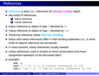 References
reference is alias (i.e., nickname) for already existing object
two kinds of references:
1 lvalue reference
2 rvalue reference
lvalue reference to object of type T denoted by T&
rvalue reference to object of type T denoted by T&&
initializing reference called reference binding
lvalue and rvalue references differ in their binding properties (i.e., to what
kinds of objects reference can be bound)
in most contexts, lvalue references usually needed
rvalue references used in context of move constructors and move
assignment operators (to be discussed later)
example:
int x;
int& y = x; // y is lvalue reference to int
int&& tmp = 3; // tmp is rvalue reference to int
Copyright c 2015, 2016 Michael D. Adams C++ Version: 2016-01-18 88
 