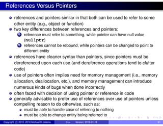 References Versus Pointers
references and pointers similar in that both can be used to refer to some
other entity (e.g., object or function)
two key differences between references and pointers:
1 reference must refer to something, while pointer can have null value
(nullptr)
2 references cannot be rebound, while pointers can be changed to point to
different entity
references have cleaner syntax than pointers, since pointers must be
dereferenced upon each use (and dereference operations tend to clutter
code)
use of pointers often implies need for memory management (i.e., memory
allocation, deallocation, etc.), and memory management can introduce
numerous kinds of bugs when done incorrectly
often faced with decision of using pointer or reference in code
generally advisable to prefer use of references over use of pointers unless
compelling reason to do otherwise, such as:
must be able to handle case of referring to nothing
must be able to change entity being referred to
Copyright c 2015, 2016 Michael D. Adams C++ Version: 2016-01-18 91
 