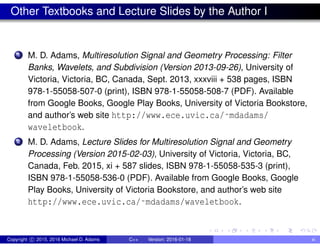 Other Textbooks and Lecture Slides by the Author I
1 M. D. Adams, Multiresolution Signal and Geometry Processing: Filter
Banks, Wavelets, and Subdivision (Version 2013-09-26), University of
Victoria, Victoria, BC, Canada, Sept. 2013, xxxviii + 538 pages, ISBN
978-1-55058-507-0 (print), ISBN 978-1-55058-508-7 (PDF). Available
from Google Books, Google Play Books, University of Victoria Bookstore,
and author’s web site http://www.ece.uvic.ca/˜mdadams/
waveletbook.
2 M. D. Adams, Lecture Slides for Multiresolution Signal and Geometry
Processing (Version 2015-02-03), University of Victoria, Victoria, BC,
Canada, Feb. 2015, xi + 587 slides, ISBN 978-1-55058-535-3 (print),
ISBN 978-1-55058-536-0 (PDF). Available from Google Books, Google
Play Books, University of Victoria Bookstore, and author’s web site
http://www.ece.uvic.ca/˜mdadams/waveletbook.
Copyright c 2015, 2016 Michael D. Adams C++ Version: 2016-01-18 xi
 