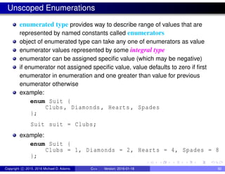 Unscoped Enumerations
enumerated type provides way to describe range of values that are
represented by named constants called enumerators
object of enumerated type can take any one of enumerators as value
enumerator values represented by some integral type
enumerator can be assigned specific value (which may be negative)
if enumerator not assigned specific value, value defaults to zero if first
enumerator in enumeration and one greater than value for previous
enumerator otherwise
example:
enum Suit {
Clubs , Diamonds , Hearts , Spades
};
Suit suit = Clubs;
example:
enum Suit {
Clubs = 1, Diamonds = 2, Hearts = 4, Spades = 8
};
Copyright c 2015, 2016 Michael D. Adams C++ Version: 2016-01-18 92
 
