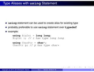Type Aliases with using Statement
using statement can be used to create alias for existing type
probably preferable to use using statement over typedef
example:
using BigInt = long long;
BigInt i; // i has type long long
using CharPtr = char*;
CharPtr p; // p has type char*
Copyright c 2015, 2016 Michael D. Adams C++ Version: 2016-01-18 95
 