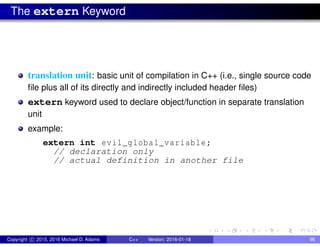 The extern Keyword
translation unit: basic unit of compilation in C++ (i.e., single source code
file plus all of its directly and indirectly included header files)
extern keyword used to declare object/function in separate translation
unit
example:
extern int evil_global_variable;
// declaration only
// actual definition in another file
Copyright c 2015, 2016 Michael D. Adams C++ Version: 2016-01-18 96
 