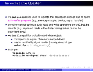 The volatile Qualifier
volatile qualifier used to indicate that object can change due to agent
external to program (e.g., memory-mapped device, signal handler)
compiler cannot optimize away read and write operations on volatile
objects (e.g., repeated reads without intervening writes cannot be
optimized away)
volatile qualifier typically used when object:
corresponds to register of memory-mapped device
may be modified by signal handler (namely, object of type
volatile std::sig_atomic_t)
example:
volatile int x;
volatile unsigned char* deviceStatus;
Copyright c 2015, 2016 Michael D. Adams C++ Version: 2016-01-18 98
 