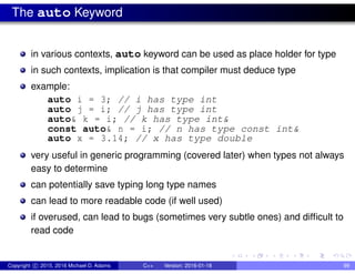 The auto Keyword
in various contexts, auto keyword can be used as place holder for type
in such contexts, implication is that compiler must deduce type
example:
auto i = 3; // i has type int
auto j = i; // j has type int
auto& k = i; // k has type int&
const auto& n = i; // n has type const int&
auto x = 3.14; // x has type double
very useful in generic programming (covered later) when types not always
easy to determine
can potentially save typing long type names
can lead to more readable code (if well used)
if overused, can lead to bugs (sometimes very subtle ones) and difficult to
read code
Copyright c 2015, 2016 Michael D. Adams C++ Version: 2016-01-18 99
 
