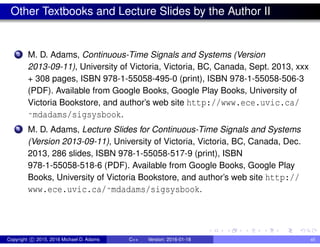 Other Textbooks and Lecture Slides by the Author II
3 M. D. Adams, Continuous-Time Signals and Systems (Version
2013-09-11), University of Victoria, Victoria, BC, Canada, Sept. 2013, xxx
+ 308 pages, ISBN 978-1-55058-495-0 (print), ISBN 978-1-55058-506-3
(PDF). Available from Google Books, Google Play Books, University of
Victoria Bookstore, and author’s web site http://www.ece.uvic.ca/
˜mdadams/sigsysbook.
4 M. D. Adams, Lecture Slides for Continuous-Time Signals and Systems
(Version 2013-09-11), University of Victoria, Victoria, BC, Canada, Dec.
2013, 286 slides, ISBN 978-1-55058-517-9 (print), ISBN
978-1-55058-518-6 (PDF). Available from Google Books, Google Play
Books, University of Victoria Bookstore, and author’s web site http://
www.ece.uvic.ca/˜mdadams/sigsysbook.
Copyright c 2015, 2016 Michael D. Adams C++ Version: 2016-01-18 xii
 