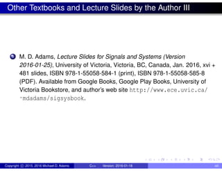 Other Textbooks and Lecture Slides by the Author III
5 M. D. Adams, Lecture Slides for Signals and Systems (Version
2016-01-25), University of Victoria, Victoria, BC, Canada, Jan. 2016, xvi +
481 slides, ISBN 978-1-55058-584-1 (print), ISBN 978-1-55058-585-8
(PDF). Available from Google Books, Google Play Books, University of
Victoria Bookstore, and author’s web site http://www.ece.uvic.ca/
˜mdadams/sigsysbook.
Copyright c 2015, 2016 Michael D. Adams C++ Version: 2016-01-18 xiii
 